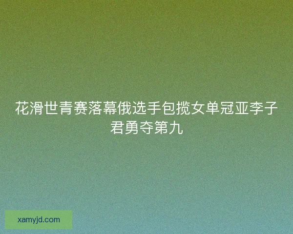 花滑世青赛落幕俄选手包揽女单冠亚李子君勇夺第九